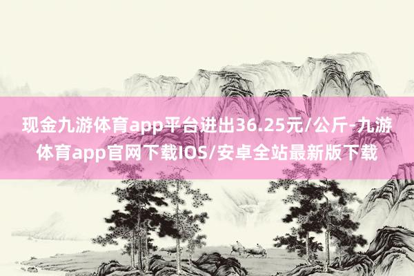 现金九游体育app平台进出36.25元/公斤-九游体育app官网下载IOS/安卓全站最新版下载