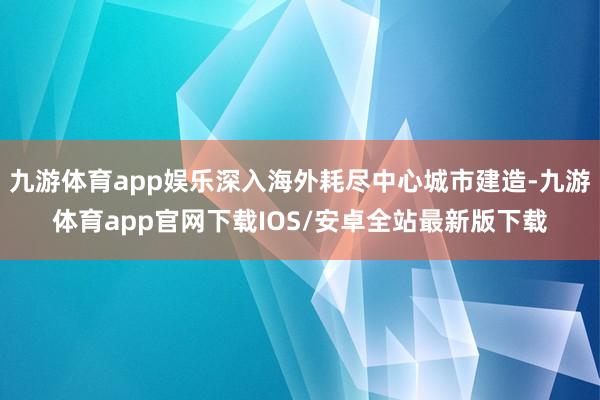 九游体育app娱乐深入海外耗尽中心城市建造-九游体育app官网下载IOS/安卓全站最新版下载