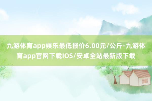 九游体育app娱乐最低报价6.00元/公斤-九游体育app官网下载IOS/安卓全站最新版下载