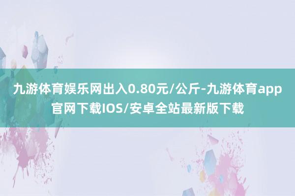 九游体育娱乐网出入0.80元/公斤-九游体育app官网下载IOS/安卓全站最新版下载