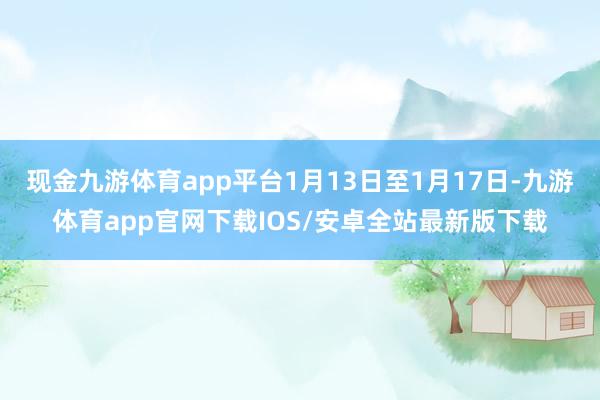 现金九游体育app平台1月13日至1月17日-九游体育app官网下载IOS/安卓全站最新版下载