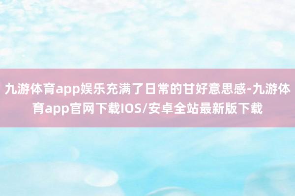 九游体育app娱乐充满了日常的甘好意思感-九游体育app官网下载IOS/安卓全站最新版下载