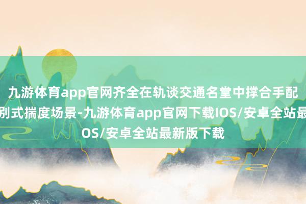 九游体育app官网齐全在轨谈交通名堂中撑合手配套成就诀别式揣度场景-九游体育app官网下载IOS/安卓全站最新版下载