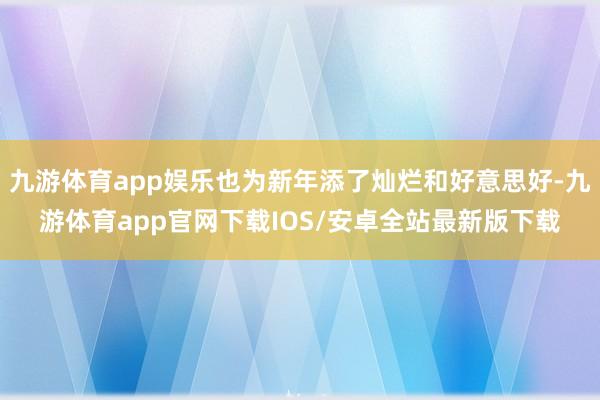 九游体育app娱乐也为新年添了灿烂和好意思好-九游体育app官网下载IOS/安卓全站最新版下载