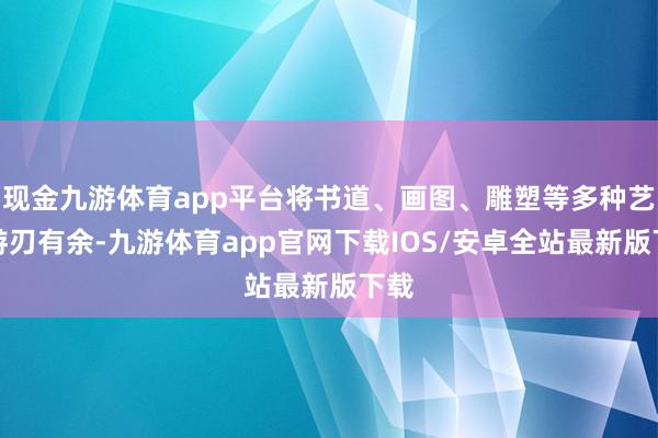 现金九游体育app平台将书道、画图、雕塑等多种艺术游刃有余-九游体育app官网下载IOS/安卓全站最新版下载