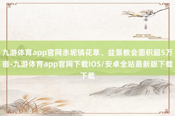 九游体育app官网赤坭镇花草、盆景教会面积超5万亩-九游体育app官网下载IOS/安卓全站最新版下载