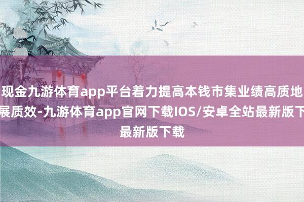 现金九游体育app平台着力提高本钱市集业绩高质地发展质效-九游体育app官网下载IOS/安卓全站最新版下载