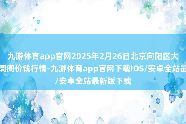 九游体育app官网2025年2月26日北京向阳区大洋路详细阛阓价钱行情-九游体育app官网下载IOS/安卓全站最新版下载