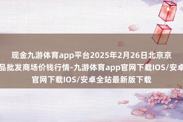 现金九游体育app平台2025年2月26日北京京丰岳各庄农副居品批发商场价钱行情-九游体育app官网下载IOS/安卓全站最新版下载