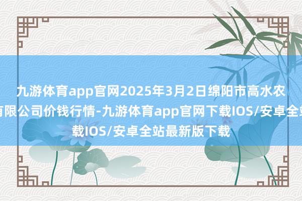 九游体育app官网2025年3月2日绵阳市高水农副产物批发有限公司价钱行情-九游体育app官网下载IOS/安卓全站最新版下载