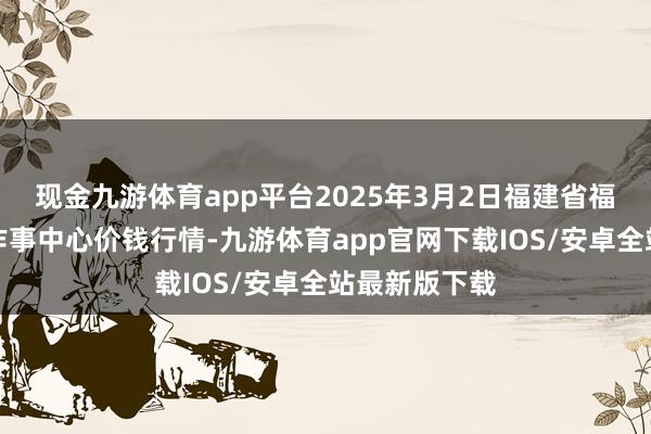 现金九游体育app平台2025年3月2日福建省福鼎市商贸业作事中心价钱行情-九游体育app官网下载IOS/安卓全站最新版下载