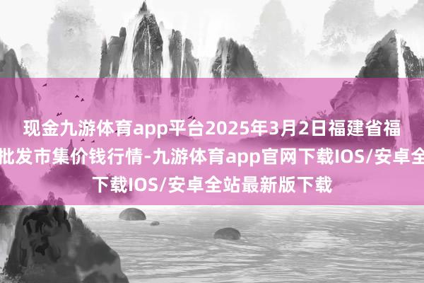 现金九游体育app平台2025年3月2日福建省福州市海峡蔬菜批发市集价钱行情-九游体育app官网下载IOS/安卓全站最新版下载