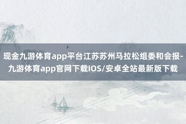 现金九游体育app平台江苏苏州马拉松组委和会报-九游体育app官网下载IOS/安卓全站最新版下载