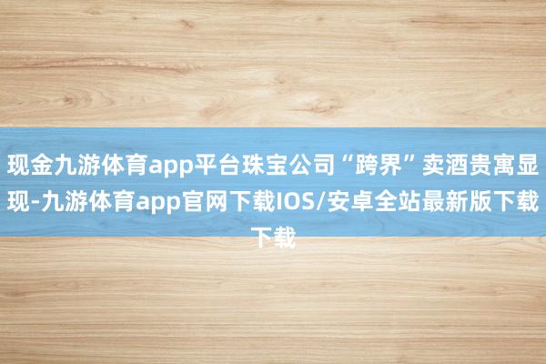 现金九游体育app平台珠宝公司“跨界”卖酒贵寓显现-九游体育app官网下载IOS/安卓全站最新版下载