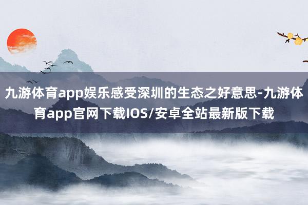 九游体育app娱乐感受深圳的生态之好意思-九游体育app官网下载IOS/安卓全站最新版下载