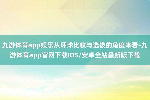 九游体育app娱乐从环球比较与选拔的角度来看-九游体育app官网下载IOS/安卓全站最新版下载