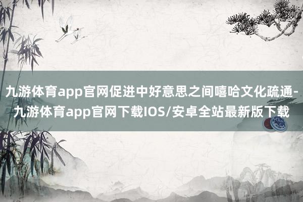 九游体育app官网促进中好意思之间嘻哈文化疏通-九游体育app官网下载IOS/安卓全站最新版下载